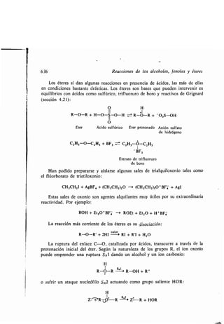 1
636 Reacciones de los alcoholes, fenoles y éteres
Los éteres sí dan algunas reacciones en presencia de ácidos, las más de ellas
en condiciones bastante drásticas . Los éteres son bases que pueden intervenir en
equilibrios con ácidos como sulfúrico, trifluoruro de boro y reactivos de Grignard
(sección 4.21) :
O H
II +1
R-O-R + H-O-S-O-H ± R-O-R + -03S-OH
O
Éter Ácido sulfúrico Éter protonado Anión sulfato
de hidrógeno
C2H5-O-C2H5 + BF3 = C2H5-O-C^
1BF3
Eterato de trifluoruro
de boro
Han podido prepararse y aislarse algunas sales de trialquiloxonio tales como
el flúorborato de trietiloxonio :
CH3CH2I + AgBF4 + (CH3CH2)20 -i (CH3CH2)3O+BF4 + AgI
Estas sales de oxonio son agentes alquilantes muy útiles por su extraordinaria
reactividad. Por ejemplo:
ROH + Et3O+BF4- --+ ROEt + Et20 + H + BF4-
La reacción más corriente de los éteres es su disociación :
calor
R-O-R' + 2HI --0 RI + R'I + H2O
La ruptura del enlace C-O, catalizada por ácidos, transcurre a través de la
protonación inicial del éter . Según la naturaleza de los grupos R, el ion oxonio
puede emprender una ruptura SN1 dando un alcohol y un ion carbonio :
H
1 s,l
R-O-R -> R-OH + R +
o sufrir un ataque nucleófilo S N2 actuando como grupo saliente HOR :
H
Z : +'RdO R S 2 Z+ R + HOR
 