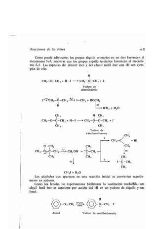 Reacciones de los éteres
Como puede adivinarse, los grupos alquilo primarios en un éter favorecen el
mecanismo SN2, mientras que los grupos alquilo terciarios favorecen el mecanis-
mo SN1 . Las rupturas del dimetil éter y del t-butil metil éter con HI son ejem-
plos de ello :
H
1
CH3-O-CH3 + H-I -~ CH3-O-CH3 + I -
Yoduro de
dimetiloxonio
I -+'CH3-O-CH3
S .2_ .,
I-CH3 + HOCH3
I
H HI
ICH3 + H2O
CH3 H CH3
CH3-O-C-CH3 + H-I 0 CH3-O-C-CH3 + 1-
I + 1
CH3 CH3
Yoduro de
t-butilmetiloxonio
1- /
+ CH2 =C + HI
H CH 3 CH 3
1 I
ISCH3-O- C-CH3 CH3OH + +C-CH 3 -
CH3
Anisol
HI
1
CH3I + H2O
CH3
CH 3
CH3
1HI
CH3
I-C-CH3
CH3
637
Los alcoholes que aparecen en esta reacción inicial se convierten seguida-
mente en yoduros.
Como los fenoles no experimentan fácilmente la sustitución nucleófila, un
alquil fenil éter se convierte por acción del HI en un yoduro de alquilo y un
fenol:
H
1
O-CH3 I-
Yoduro de metilfeniloxonio
 