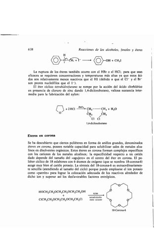 638 Reacciones de los alcoholes, fenoles y éteres
H
0- -%
(OoH
~+ CHjI
La ruptura de los éteres también ocurre con el HBr o el HCI ; para que sean
eficaces se requieren concentraciones y temperaturas más altas ya que estos áci-
dos son relativamente menos reactivos que el HI (debido a que el CI - y el Br
son peores nucleófilos que el l - ).
El éter cíclico tetrahidrofurano se rompe por la acción del ácido clorhídrico
en presencia de cloruro de zinc dando 1,4-diclorobutano, valiosa sustancia inter-
media para la fabricación del nylon :
C > + 2 HCI Zn~t'' CHZ CHZ + H2O
O C2 /CH2
CI CI
1,4-diclorobutano
Éteres en corona
Se ha descubierto que ciertos poliéteres en forma de anillos grandes, denominados
éteres en corona, poseen notable capacidad para solubilizar sales de metales alca-
linos en disolventes orgánicos . Estos éteres en corona forman complejos específicos
con los cationes de los metales alcalinos ; la especificidad respecto a un catión
dado depende del tamaño del «agujero» en el centro del éter en corona . El po-
liéter cíclico de 18 eslabones con 6 átomos de oxígeno (que se nombra 18-corona-6)
acoge muy bien al catión potasio. La síntesis del 18-corona-6 es extraordinariamen-
te sencilla (atendiendo al tamaño del ciclo) porque puede emplearse el ion potasio
como «patrón» para lograr la colocación adecuada de los reactivos alrededor de
dicho ion y superar así los desfavorables factores entrópicos .
HOCH2CH2OCH2CH2OCH2CH 2OH
+
CICH2CH2OCH2CH2OCH 2CH2CI
O
^
O
KOH 
tetrahidrofu-
rano acuoso
18-Corona-6
C(-"'
 