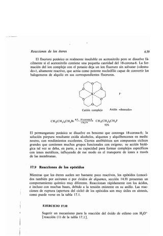 Reacciones de los éteres
El fluoruro potásico es realmente insoluble en acetonitrilo pero se disuelve fá-
cilmente si el acetonitrilo contiene una pequeña cantidad del 18-corona-6 . La for-
mación del ion complejo con el potasio deja un ion fluoruro sin solvatar («desnu-
do»), altamente reactivo, que actúa como potente nucleófilo capaz de convertir los
halogenuros de alquilo en sus correspondientes fluoruros .
O
~'K+
F-
Catión complejo
CH CH CH Br
KF, 18 corona 6>
CH CH ) CH F3( 2)6 2 CH3CN 3( 2 4 2
92%
El permanganato potásico se disuelve en benceno que contenga 18-corona-6 ; la
solución púrpura resultante oxida alcoholes, alquenos y alquilbencenos en medio
neutro, con rendimientos excelentes . Ciertos antibióticos son compuestos cíclicos
grandes que contienen muchos grupos funcionales con oxígeno ; su acción bioló-
gica tal vez se deba, en parte, a su capacidad para formar complejos específicos
con iones metálicos, influyendo de ese modo en el transporte de iones a través
de las membranas.
17.9 Reacciones de los epóxidos
Mientras que los éteres suelen ser bastante poco reactivos, los epóxidos (conoci-
dos también por oxiranos o por óxidos de alquenos, sección 14.9) presentan un
comportamiento químico muy diferente. Reaccionan rápidamente con los ácidos,
e incluso con muchas bases, debido a la tensión existente en su anillo . Las reac-
ciones de ruptura (apertura del ciclo) de los epóxidos son muy útiles en síntesis,
como puede verse en la tabla 17 .1 .
EJERCICIO 17.10
Sugerir un mecanismo para la reacción del óxido de etileno con H 304
[reacción (1) de la tabla 17.1] .
Anión «desnudo»
639
 