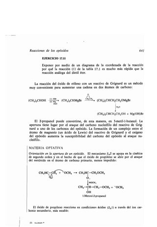 Reacciones de los epóxidos 641
EJERCICIO 17.11
Exponer por medio de un diagrama de la coordenada de la reacción
por qué la reacción (1) de la tabla 17 .1 es mucho más rápida que la
reacción análoga del dietil éter.
La reacción del óxido de etileno con un reactivo de Grignard es un método
muy conveniente para aumentar una cadena en dos átomos de carbono:
(CH3)2CHOH (2)Mg '> (CH3)ZCHMgBr(Z) M&
éter
El 2-propanol puede convertirse, de esta manera, en 3-metil-l-butanol . La
apertura tiene lugar por el ataque del carbono nucleófilo del reactivo de Grig-
nard a uno de los carbonos del epóxido. La formación de un complejo entre el
átomo de magnesio (un ácido de Lewis) del reactivo de Grignard y el oxígeno
del epóxido aumenta la susceptibilidad del carbono del epóxido al ataque nu-
cleófilo .
MATERIA OPTATIVA
Orientación en la apertura de un epóxido. El mecanismo SN2 se apoya en la cinética
de segundo orden y en el hecho de que el óxido de propileno se abre por el ataque
del metóxido en el átomo de carbono primario, menos impedido :
CH3HC - CC+,-~-OCH3
o~
22 . ALLINGER
o
/
CH 2CH2
(CH3)2CHCH2CH2OMgBr
1
H2O
(CH3)2CHCH2CH2OH + Mg(OH)Br
--~ CH3HC-CH2OCH3
IHOCH,
CH3-CH-CH2 -OCH3 + - OCH3
OH
1-Metoxi-2-propanol
El óxido de propileno reacciona en condiciones ácidas (S N 1) a través del ion car-
bonio secundario, más estable :
 