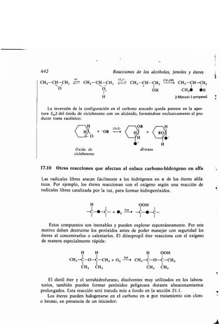 642 Reacciones de los alcoholes, fenoles y éteres
CH3-CH CHZ H= CH3-C CHZ
O O+
I
Oxido de
ciclohexeno
CH3 CH3
(SRI)
CH cH,o i CH3CH-CH3-CH-CHZ
1
I Z
OH CH3• •H
H 2-Metoxi-1-propanol
La inversión de la configuración en el carbono atacado queda patente en la aper-
tura SN,2 del óxido de ciclohexeno con un alcóxido, formándose exclusivamente el pro-
ducto trans racémico :
(SN2)
OR
+ -OR --i +
H
	-
H H
I I
CH3-C-O-C-CH3
luz
+02 -->
I I
dl-trans
17.10 Otras reacciones que afectan al enlace carbono-hidrógeno en alfa
Las radicales libres atacan fácilmente a los hidrógenos en a de los éteres alifá-
ticos. Por ejemplo, los éteres reaccionan con el oxígeno según una reacción de
radicales libres catalizada por la luz, para formar hidroperóxidos .
H OOH
1 1 luz 1 1
-C-•-C- + •Z -> -C-•-C-
1 1 1 1
Estos compuestos son inestables y pueden explotar espontáneamente . Por este
motivo deben destruirse los peróxidos antes de poder manejar con seguridad los
éteres al concentrarlos o calentarlos . El düsopropil éter reacciona con el oxígeno
de manera especialmente rápida:
H OOH
I 1
CH3-C-O-C-CH 3
CH3 CH3
El dietil éter y el tetrahidrofurano, disolventes muy utilizados en los labora-
torios, también pueden formar peróxidos peligrosos durante almacenamientos
prolongados . Esta reacción será tratada más a fondo en la sección 21 .1 .
Los éteres pueden halogenarse en el carbono en a por tratamiento con cloro
o bromo, en presencia de un iniciador :
 