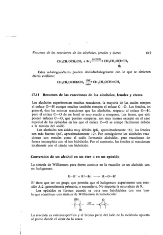 Resumen de las reacciones de los alcoholes, fenoles y éteres 643
peróxido s
CH3CHZOCHZCH3 + Br2 CH3CH2OCHCH3
1
Br
Estos a-halogenoéteres pueden deshidrohalogenarse con lo que se obtienen
éteres vinílicos :
CH3CH2OCHBrCH3 OH> CH3CH2OCH=CH2
calor
17.11 Resumen de las reacciones de los alcoholes, fenoles y éteres
Los alcoholes experimentan muchas reacciones, la mayoría de las cuales rompen
el enlace O-H aunque muchas también rompen el enlace C-O . Los fenoles, en
general, dan las mismas reacciones que los alcoholes, respecto al enlace O-H,
pero el enlace C-O de un fenol es muy reacio a romperse . Los éteres, que sólo
poseen enlaces C-O, que puedan romperse, son muy inertes excepto en el caso
especial de los epóxidos en los que el enlace C-O se rompe fácilmente debido
a la tensión del anillo .
Los alcoholes son ácidos muy débiles (pKa aproximadamente 16) ; los fenoles
son más fuertes (pKa aproximadamente 10) . Por consiguiente los alcoholes reac-
cionan con metales como el sodio formando alcóxidos, pero reaccionan de
forma incompleta con el ion hidróxido . Por el contrario, los fenoles sí reaccionan
totalmente con el citado ion hidróxido.
Conversión de un alcohol en un éter o en un epóxido
La síntesis de Williamson para éteres consiste en la reacción de un alcóxido con
un halogenuro .
R-O- + Rl-Br --i R-O-Rl
R' tiene que ser un grupo que permita que el halogenuro experimente una reac-
ción SN2, generalmente primario, o secundario . No importa la naturaleza de R.
Los epóxidos se forman cuando se trata una halohidrina con una base
lo que constituye una síntesis de Williamson intramolecular .
OH O
I 1 OH -
-C-C- -C-C-
Br
La reacción es estereoespecífica y el bromo parte del lado de la molécula opuesta
al punto donde el alcóxido la ataca .
 