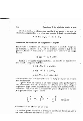 644 Reacciones de los alcoholes, fenoles y éteres
Los éteres también se obtienen por reacción de un alcohol o un fenol con
diazometano, requiriéndose en el primer caso un ácido de Lewis como catalizador .
R-O-H + CH2N2 BFg> R-O-CH3
Conversión de un alcohol en halogenuro de alquilo
Los alcoholes se transforman en halogenuros de alquilo mediante los halogenuros
de hidrógeno. La reacción es SNl con los alcoholes terciarios y SN2 con los
primarios. Si actúa el mecanismo SN1 la reacción puede transcurrir con transpo-
siciones.
IY-OH H R-X + H2O
También se obtienen los halogenuros tratando los alcoholes con otros reactivos
tales como los halogenuros de fósforo .
R-OH Pea R-Br + P(OH)3
R-OH PIS ` R-Cl + POC13
R-OH 12C5 , R-Cl + SO2 + HCl
Estas reacciones, salvo en ciertas condiciones, son SN2 y transcurren con inversión
de la configuración .
La génesis de un ion carbonio en un átomo contiguo a otro que lleve grupos
ricos en electrones, tales como el azufre o los halógenos, puede llevar a la parti-
ticipación de grupos vecinos. El producto suele ser el esperado en lo referente a su
constitución, pero puede tener la configuración opuesta a la prevista en ausencia
de la participación de un grupo vecino .
Br Br Br
+',
-C-C- Hr~ -C~-~- B i -C-C- retención de
OH I
I
Br I
configuración
Conversión de un alcohol en un ester
Los alcoholes pueden convertirse en esteres por reacción con cloruros de ácido o
con ácidos carboxílicos en condiciones adecuadas .
 