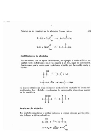 Resumen de las reacciones de los alcoholes, fenoles y éteres 645
O O
R-OH + CH3C -+ R-O-C-CH3
C1
O O
ROH + CH3C - R-O-C-CH3
OH
Deshidratación de alcoholes
Por tratamiento con un agente deshidratante, por ejemplo el ácido sulfúrico, un
alcohol puede deshidratarse dando un alqueno o un éter, según las condiciones .
Cuanto mayor sea la temperatura y más fuerte el ácido, más favorecido resulta el
alqueno.
OH
I I
-C-C-
11 1
H
El alqueno obtenido en estas condiciones es el producto resultante del control ter-
modinámico . Los 1,2-dioles experimentan la transposición pinacolínica cuando
se les deshidrata .
R C- R R-C-~-R
I I I
R R R
Oxidación de alcoholes
Los alcoholes secundarios se oxidan fácilmente a cetonas mientras que los prima-
rios lo hacen a ácidos carboxílicos .
OH
1
R-CH-R
R-CH2OH
H
H' i
c_ r0,~
f=C~ + H2O
-C-O-C- + H2O
cro, ,
acetona
O
II
R-C-R
O
R-C~
OH
 