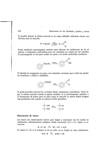 646 Reacciones de los alcoholes, fenoles y éteres
Es posible detener la última reacción en la etapa aldehído utilizando ciertas con-
diciones para la reacción.
O
R-CH2OH pirdñá R-C~
H
Puede emplearse permanganato potásico para efectuar las oxidaciones de los al-
coholes a compuestos carbonílicos pero los resultados no suelen ser tan sencillos .
El permanganato es útil para oxidar un areno a un ácido carboxílico aromático .
C O
OH
El dióxido de manganeso no ataca a los alcoholes corrientes pero oxida los alcoho-
les bencílicos y alílicos a aldehídos .
O
CH2OH C~
Mn03
H
El ácido peryódico disocia los 1,2-dioles dando compuestos carbonílicos . Tiene lu-
gar la misma reacción cuando el agente oxidante es el permanganato potásico o
el tetraacetato de plomo pero en estos casos la reacción es menos limpia (origina
más productos) que cuando se utiliza el ácido peryódico .
1 1
-C-OH HIO -C=O
-C-OH -C=O
Disociación de éteres
Los éteres son relativamente inertes pero llegan a reaccionar con los ácidos en
condiciones suficientemente enérgicas dando reacciones SN2 o SO según su es-
tructura .
R-O-R1 H1 , RI + R1I + H2O
El enlace C-0, si el carbono es de un arilo, no se rompe en estas condiciones .
ArO-R
I ,
ArOH + RI
 