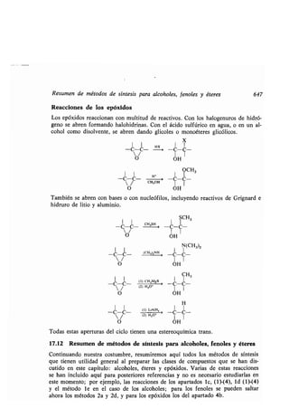 Resumen de métodos de síntesis para alcoholes, fenoles y éteres 647
Reacciones de los epóxidos
Los epóxidos reaccionan con multitud de reactivos . Con los halogenuros de hidró-
geno se abren formando halohidrinas . Con el ácido sulfúrico en agua, o en un al-
cohol como disolvente, se abren dando glicoles o monoéteres glicólicos .
X
-C-C-~-C- -
O OH
?CH3
-C-C- -C-C-
1 1
O OH
También se abren con bases o con nucleófilos, incluyendo reactivos de Grignard e
hidruro de litio y aluminio .
1 1 H+ 1
/ CH 3OH
-C-C-
O
SCH3
CH,SH I I
-C-C -
OH
N(CH3)2
	 (CH,)zNH
I
	 > -C -C-
OH
(1) CH 3 MgX
(2) H30+
(1) LiAIH,
(2) H3
	
o'
I CH3
-C-C-
1 1
OH
H
-C-C-
1 I
OH
Todas estas aperturas del ciclo tienen una estereoquímica trans .
17.12 Resumen de métodos de síntesis para alcoholes, fenoles y éteres
Continuando nuestra costumbre, resumiremos aquí todos los métodos de síntesis
que tienen utilidad general al preparar las clases de compuestos que se han dis-
cutido en este capítulo : alcoholes, éteres y epóxidos . Varias de estas reacciones
se han incluido aquí para posteriores referencias y no es necesario estudiarlas en
este momento ; por ejemplo, las reacciones de los apartados l c, (1)-(4), 1 d (1)-(4)
y el método le en el caso de los alcoholes ; para los fenoles se pueden saltar
ahora los métodos 2a y 2d, y para los epóxidos los del apartado 4b .
 