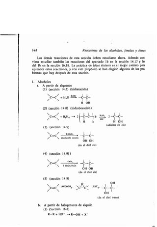 1
648 Reacciones de los alcoholes, fenoles y éteres
Las demás reacciones de esta sección deben estudiarse ahora . Además con-
viene estudiar también las reacciones del apartado lb en la sección 14.17 y las
del lb en la sección 16.18. La práctica en idear síntesis es el mejor camino para
aprender estas reacciones, y con este propósito se han elegido algunos de los pro-
blemas que hay después de esta sección.
1 . Alcoholes
a. A partir de alquenos
(1) (sección 14 .3) (hidratación)
• //C=C ,+ H20
ácido
-C-C-
H OH
(2) (sección 14.8) (hidroboración)
• / I I
/ C=C + B2H6 -> 2 -C-C B
H 3
(3) (sección 14.9)
• / KMnO, 1 1
C=C -> -C..-C-
•  disolución neutra 1 1
OH OH
(da el diol cis)
(4) (sección 14 .9) )

C=C/
OsO,
>
•  ó OSOI/H3O :
(5) (sección 14.9)
C=C/
RCOOOH
1 1
-C---C-.
1 1
OH OH
(da el diol cis)
O
/
~C-C,
A partir de halogenuros de alquilo
(1) (Sección 16.8)
R-X + HO - — R-OH + X -
H,O, 1 1
_;. 2 -C-C-
OH -
OH
H,O
-1
1 1
OH I
H OH
(adición en cis)
(da el diol trans)
 