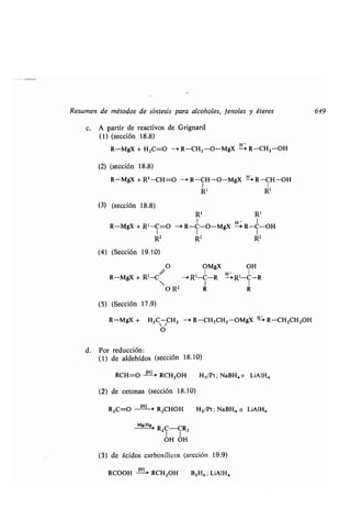 Resumen de métodos de síntesis para alcoholes, fenoles y éteres 649
c. A partir de reactivos de Grignard
(1) (sección 18.8)
R-MgX + H2C=O --+ R-CH2-O-MgX
H+
R-CH 2--OH
(2) (sección 18.8)
R-MgX + R' -CH=O --+ R-CH-O--MgX - R--CH-OH
I I
R' R'
(3) (sección 18 .8)
R' R'
R-MgX + R' --C=O -4 R-C-O-MgX '- R-C--OH
1 1 1
R2 R2 R2
(4) (Sección 19,10)
O OMgX OH
R-MgX + R'-C/ --> R1-C-R 4
 I I
O R2 R R
(5) (Sección 17 .9)
R-MgX + H 2C CH2 -4 R-CH2CH2 -OMgX ti:> R-CH2CH2OH
O
d. Por reducción :
(1) de aldehídos (sección 18.10)
RCH--O [H1- RCH2OH H2/Pt ; NaBH4 o LiAlH4
(2) de cetonas (sección 18 .10)
R2C=O -jH'--a R2CHOH H2/Pt ; NaBH4 o LiAIH4
	 Mg/H >
R2C-CR2
1 1
OH OH
(3) de ácidos carboxílicos (sección 19 .9)
RCOOH
[H-
RCH 2OH B2H6 ; LiAIH4
 