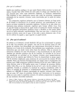 ¿Por qué el carbono? _:>
mando una atmófera análoga a la que según Oparin debía envolver la tierra pri-
mitiva. Cuando hizo saltar dentro de estos gases la chispa que simulaba los ra-
yos encontró que, entre otras moléculas orgánicas, se formaron aminoácidos .
Este resultado es muy significativo puesto que todas las proteínas, compuestos
principales de las materias vivientes, están constituidas por la unión de amino-
ácidos.* *
Los compuestos orgánicos primarios que se formaron durante un largo perío-
do de tiempo se disolvieron en el océano primitivo, que gradualmente se enri-
quecía con gran variedad de materiales orgánicos . Todavía no se sabe cómo evo-
lucionaron estas primeras moléculas orgánicas para formar células vivas . Con
el paso del tiempo, se desarrolló de algún modo el intrincado sistema mediante el
cual los agregados moleculares pudieron crecer y dividirse en dos partes idénti-
cas de un modo ordenado, reproduciéndose . Hay una cosa clara : a través de este'
proceso evolutivo, junto con el agua, la luz solar y pocos elementos más, el áto-
mo de carbono ha jugado y sigue jugando un papel central .
1.2 ¿Porqué el carbono?
El carbono es el elemento central alrededor del que ha evolucionado la química
de la vida . Las proteínas, por ejemplo, una sola de las diversas clases de com-
puestos de carbono, han desarrollado una impresionante diversidad de formas y
funciones en el curso de la evolución . Son moléculas muy complicadas, con pesos
moleculares que van desde varios miles hasta los millones . Sólo se conocen las
estructuras completas de unas 50 proteínas y muy recientemente ha sido posible
sintetizar por métodos químicos una de las sencillas . La variedad de las proteí-
nas actualmente en actividad en los sistemas vivientes crece progresivamente .
Cada una de las especies que habitan la Tierra ha desarrollado su grupo especí-
fico de proteínas empleando como elementos de construcción los mismos 20 ami-
noácidos . Hasta una bacteria fisiológicamente tan simple como la Escherichia col¡,
contiene unos 5 000 compuestos químicos distintos de los que unos 3 000 son pro-
teínas distintas entre sí . El hombre posee unos 5 millones de proteínas diferen-
ciadas, todas ellas, a su vez, distintas de las de la E. col¡ o las de cualquier otro
organismo. Cuando se considera la multitud de especies actualmente sobre la
Tierra, la variedad de proteínas es verdaderamente asombrosa . Los biólogos es-
tablecen en 1 200 000 el número aproximado de especies vivientes . Esto supone
algo así como 10 12 clases de proteínas distintas que intervienen en los procesos
vitales en curso sobre la superficie terrestre . El carbono proporciona el esqueleto
de esta fantástica diversidad molecular .
Stanley L . Miller . Nacido en 1930 . Oakland, California . Universidad de California, San Diego .
Las proteínas son moléculas complejas que tienen variedad de funciones en los sistemas vivientes .
Algunas son enzimas que actúan de catalizadores en varias reacciones que tienen lugar en-los sistemas
vivos . Sin los enzimas no sería posible la vida tal como la conocemos .
 