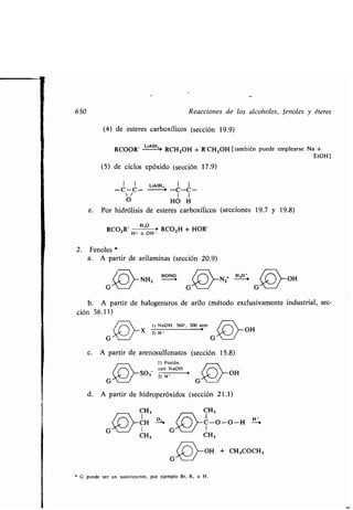650 Reacciones de los alcoholes, fenoles y éteres
(4) de esteres carboxílicos (sección 19 .9)
RCOOR' LiA-H'' RCH2OH + R'CHZOH [también puede emplearse Na +
EtOH]
(5) de ciclos epóxido (sección 17.9)
I LiAI 'H, 1 I
-C-C- ~ -C-C-
 /
O HO H
e . Por hidrólisis de esteres carboxílicos (secciones 19 .7 y 19 .8)
RCOOR' H+
á'oH RCO2H + HOR'
2 . Fenoles
a. A partir de arilaminas (sección 20 .9)
( J~ ) rNH z
HoN 0
~N z + )-OH
G	G	G
b . A partir de halogenuros de arilo (método exclusivamente industrial, sec-
ción 36 .11)
1) NaOH . 360°, 300 atm ~~
2) H •
G
(k ) OH
~
c. A partir de arenosulfonatos (sección 15 .8)
1) Fusión
con NaOH
G'v ~S03
2) H ~ G OH
d. A partir de hidroperóxidos (sección 21 .1)
CH 3 CH3
/ I G / I
CH3 CH3
* G puede ser un sustituyente, por ejemplo Br, R, o H .
OH + CH3000H3
 