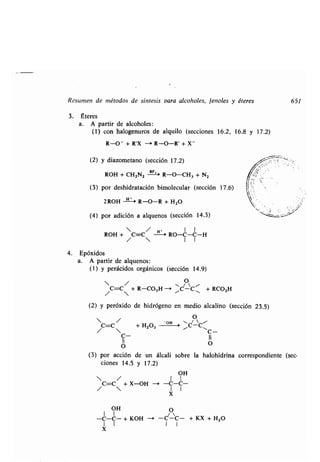 Resumen de métodos de síntesis Para alcoholes, fenoles y éteres
3. Éteres
a. A partir de alcoholes :
(1) con halogenuros de alquilo (secciones 16 .2, 16.8 y 17.2)
R-0- + R'X - R-O-R' + X -
(2) y diazometano (sección 17.2)
ROH + CH2N2
BF,
R-O-CH3 + N2
(3) por deshidratación bimolecular (sección 17.6)
2 ROH H ~ R-O-R + H 2O
(4) por adición a alquenos (sección 14.3)
ROH + C=C/ -~ RO-C-C-H
/  I I
4. Epóxidos
a. A partir de alquenos :
(1) y perácidos orgánicos (sección 14 .9)
 /
/C=C + R-CO3H -~
O
~C-C Í, + RCO2H
651
(2) y peróxido de hidrógeno en medio alcalino (sección 23.5)
O
C=C / + H202 OH ~CC~
•  C-
C- II
O O
(3) por acción de un álcali sobre la halohidrina correspondiente (sec-
ciones 14 .5 y 17 .2)
OH
• / I I
C=C +X-OH -' -C-C-
•  I I
X
OH
1 1
-C-C- + KOH -i -C-C- + KX + H2O
1 1 I I
X
 