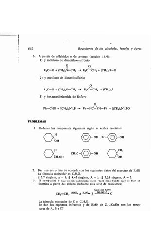652 Reacciones de los alcoholes, fenoles y éteres
b. A partir de aldehídos o de cetonas (sección 18 .9) :
(1) y metiluro de dimetiloxosulfonio
O 0
R2C=O + (CH3)2S=CH2 ----> RZC - CH2 + (CH3)2S=O
(2) y metiluro de dimetilsulfonio
O
R2C=O + (CH3)2S=CH2 —+ R 2C'CH2 + (CH3)2S
(3) y hexametiltriamida de fósforo
O
Ph-CHO + [(CH3)2N]3P -i Ph-HC-CH-Ph + [(CH3)2N]3PO
PROBLEMAS
1 . Ordenar los compuestos siguientes según su acidez creciente :
	 H
UOH
H
	 /CH2OH
COY
OH B OH
2. Dar una estructura de acuerdo con los siguientes datos del espectro de RMN
La fórmula molecular es C,H80.
$ 3,7 singlete, A = 1 ; 8 4,45 singlete, A = 2 ; $ 7,25 singlete, A = 5 .
3 . El compuesto C que es un anestésico siete veces más fuerte que el éter, se
sintetiza a partir del etileno mediante esta serie de reacciones :
fusión con KOH
CH =CH
Hoci A H--so--Á> B 200-240 , c r C
La fórmula molecular de C es C 4H60 .
Se dan los espectros infrarrojo y de RMN de C . ¿Cuáles son las estruc-
turas de A, B y C?
 