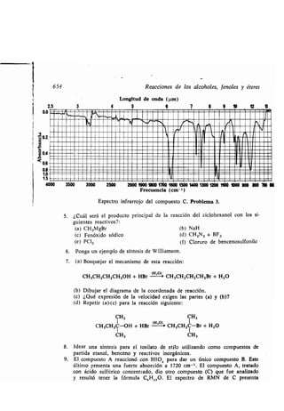 2.5
0.0
1
ú 0,2
654
3 4
Reacciones de los alcoholes, fenoles y éteres
Longitud de onda (µm )
5 6k
7 9 10
b.Y
5 . ¿Cuál será el producto principal de la reacción del ciclohexanol con los si-
guientes reactivos?:
(a) CH3MgBr (b) NaH
(c) Fenóxido sódico (d) CH2N2 + BF3
(e) PC!5 (f) Cloruro de bencenosulfonilo
6. Ponga un ejemplo de síntesis de Williamson .
7 . (a) Bosquejar el mecanismo de esta reacción :
CH3CH2CH2CH2OH + HBr (Ho)+ CH3CH2CH2CH2Br + H2O
(b) Dibujar el diagrama de la coordenada de reacción .
(c) ¿Qué expresión de la velocidad exigen las partes (a) y (b)?
(d) Repetir (a)-(c) para la reacción siguiente:
CH3 CH,
1 (H ,O) 1
CH3CH2C-OH + HBr - CH3CH2C-Br + H2O
CH, CH3
8 . Idear una síntesis para el tosilato de etilo utilizando como compuestos de
partida etanol, benceno y reactivos inorgánicos .
9. El compuesto A reaccionó con HIO 9 para dar un único compuesto B. Este
último presenta una fuerte absorción a 1720 cm - '. El compuesto A, tratado
con ácido sulfúrico concentrado, dio otro compuesto (C) que fue analizado
y resultó tener la fórmula C 6H,ZO. El espectro de RMN de C presenta
12 1S
1 1
111
1Od 0.4
IQ
0,6
0,8 4
1,0 1
1.5 1
4000 3500 3000 2500 2000 IM 1800 1700 1600 1500 1400 1300 1200 1100 1000 900 900 700100
Frecuencia
Espectro infrarrojo del compuesto
(cm- ')
C . Problema 3.
 