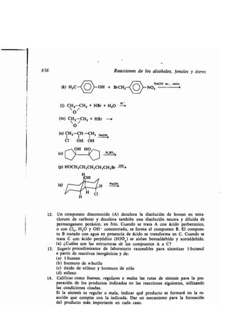 656
(q)
(k) H,C OH + BrCH2
(1) CHZ CH2 + HBr + H2O
 O/
(m) CH2 CH2 + HBr --0
O
(n) CH2-CH -CH2 NaOH
Cl OH OH
(o)
(p) HOCH2CH2CH2CH2CH2Br -OH-+-
H
OH
^//NWH NaOH
Reacciones de los alcoholes, fenoles y éteres
NaOH ac ., calor
NO2
12. Un compuesto desconocido (A) decolora la disolución de bromo en tetra-
cloruro de carbono y decolora también una disolución neutra y diluida de
permanganato potásico, en frío. Cuando se trata A con ácido perbenzoico,
o con Cl,, H 2O y OH- concentrado, se forma el compuesto B . El compues-
to B tratado con agua en presencia de ácido se transforma en C . Cuando se
trata C con ácido peryódico (HIO 4) se aislan benzaldehído y acetaldehído .
(a) ¿Cuáles son las estructuras de los compuestos A a C?
13 . Sugerir procedimientos de laboratorio razonables para sintetizar 1-butanol
a partir de reactivos inorgánicos y de:
(a) 1-buteno
(b) bromuro de n-butilo
(c) óxido de etileno y bromuro de etilo
(d) etileno
14. Calificar como buenas, regulares o malas las rutas de síntesis para la pre-
paración de los productos indicados en las reacciones siguientes, utilizando
las condiciones citadas .
Si la síntesis es regular o mala, indicar qué producto se formará en la re-
acción que compite con la indicada . Dar un mecanismo para la formación
del producto más importante en cada caso .
 