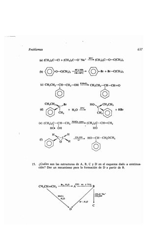 Problemas
(a) (CH 3)3C-Cl + (CH 3)3C-O Na+ - -c (CH3)3C-O-C(CH3)3
48
(b) -(
3)3 %
HCCH 130~140 ,C
.
C _
/
(e) (CH3)2C-CH-CH3
H2SO4 cconc . :
(CH3)2C-CH=CHZ
HO» OH HO
CH3
(f) /IC~C ~
H
O
(c) CH3CHZ-CH-CH2-OH
KMno,i
CH3CHZ -CH-CH=O
CH3CHZ "Br
C
(d) 1 + H2O Zc'
HO CH2CH3
1 /~ + HBr
CH3
CH 30H ,
HO-CH-CH2OCH3
H*
Br + Br-C(CH 3)3
657
15 . ¿Cuáles son las estructuras de A, B, C y D en el esquema dado a continua-
ción? Dar un mecanismo para la formación de D a partir de B .
 