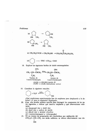 Problemas
(b)
O
(c) CH3CH2C=-CH + CH3CH2OH --r CH3CHZCCH2CH2CH3
(d) OHC-(CH2)4CHO
18. Explicar los siguientes hechos de índole estereoquímica :
OTs OAc
CH3-CH-CHCH3
H-A``
CH3CH-CHCH 3
C6HS C6H5
Tosilato de Acetato de
1-metil-2-fenilpropilo 1-metil-2-fenilpropilo
(1R,2R)-i (IRS,2RS) (pareja dl)
(1S,2R) -> (1S,2R) (ópticamente activo)
19. Considere la siguiente reacción:
OH CH3 CH3
OH
CH3
+ H2O
H Z S0 4
~~OH
¿Qué condiciones experimentales han de emplearse para desplazarla a la de-
recha? ¿Y para la izquierda? Explíquelo .
20. Citar una prueba química sencilla para distinguir los compuestos de los pa-
res siguientes, e indicar qué reactivo emplearía y qué observaciones reali-
zaría:
(a) düsopropil éter y dialil éter
(b) dietil éter y yoduro de metilo
(c) dibutil éter y alcohol n-butílico
(d) l-metoxi-2-propanol y 1,2-butanodiol
21 . En un intento de preparación del t-butiletileno por calefacción del
(CH,),C-CH-CH, con ácido sulfúrico, se obtuvo efectivamente una ole-
OH
> nOH
OH CH3
659
 