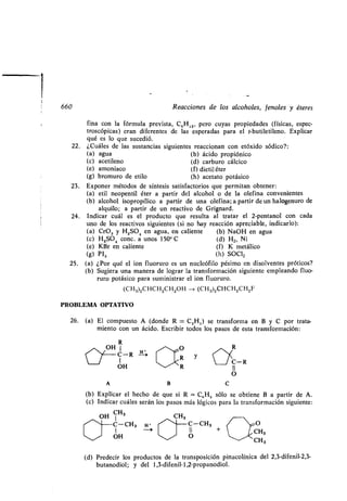 660 Reacciones de los alcoholes, fenoles y éteres
fina con la fórmula prevista, C,H12, pero cuyas propiedades (físicas, espec-
troscópicas) eran diferentes de las esperadas para el t-butiletileno . Explicar
qué es lo que sucedió.
22. ¿Cuáles de las sustancias siguientes reaccionan con etóxido sódico? :
(a) agua (b) ácido propiónico
(c) acetileno (d) carburo cálcico
(e) amoníaco (f) dictil éter
(g) bromuro de etilo (h) acetato potásico
23 . Exponer métodos de síntesis satisfactorios que permitan obtener :
(a) etil neopentil éter a partir del alcohol o de la olefina convenientes
(b) alcohol isopropílico a partir de una olefina ; a partir de un halogenuro de
alquilo; a partir de un reactivo de Grignard .
24. Indicar cuál es el producto que resulta al tratar el 2-pentanol con cada
uno de los reactivos siguientes (si no hay reacción apreciable, indicarlo) :
(a) CrO, y H2SO4 en agua, en caliente (b) NaOH en agua
(c) H2SO4 conc . a unos 150° C (d) H2, Ni
(e) KBr en caliente (f) K metálico
(g) PI, (h) SOC12
25 . (a) ¿Por qué el ion fluoruro es un nucleófilo pésimo en disolventes próticos?
(b) Sugiera una manera de lograr la transformación siguiente empleando fluo-
ruro potásico para suministrar el ion fluoruro .
(CH3)2CHCH2CH2OH --> (CH3)2CHCH2CH2F
PROBLEMA OPTATIVO
26. (a) El compuesto A (donde R = C2H5) se transforma en B y C por trata-
miento con un ácido . Escribir todos los pasos de esta transformación :
R
OH
C-R^
	 y
H s R Y
/ `R
C-R
OH
O
A B C
(b) Explicar el hecho de que si R = C,,H 5 sólo se obtiene B a partir de A .
(c) Indicar cuáles serán los pasos más lógicos para la transformación siguiente:
OH CH3 CH3
1"~C-CH3 H • ~~	 C-CH3 O
/
+ CH
OH ~/ O
CH3
(d) Predecir los productos de la transposición pinacolínica del 2,3-difenil-2,3-
butanodiol; y del 1,3-difenil-1,2-propanodiol .
 