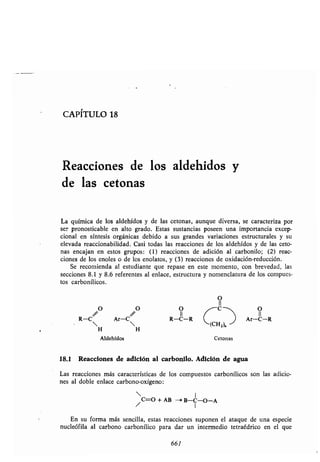 CAPITULO 18
Reacciones de los aldehidos y
de las cetonas
La química de los aldehídos y de las cetonas, aunque diversa, se caracteriza por
ser pronosticable en alto grado. Estas sustancias poseen una importancia excep-
cional en síntesis orgánicas debido a sus grandes variaciones estructurales y su
elevada reaccionabilidad . Casi todas las reacciones de los aldehídos y de las ceto-
nas encajan en estos grupos : (1) reacciones de adición al carbonilo ; (2) reac-
ciones de los enoles o de los enolatos, y (3) reacciones de oxidación-reducción.
Se recomienda al estudiante que repase en este momento, con brevedad, las
secciones 8 .1 y 8 .6 referentes al enlace, estructura y nomenclatura de los compues-
tos carbonílicos .
O
II
R-C Ar-C R-C-R Ar-C-R
H H
(CHZ)„
Aldehídos Cetonas
18.1 Reacciones de adición al carbonilo . Adición de agua
Las reacciones más características de los compuestos carbonílicos son las adicio-
nes al doble enlace carbono-oxígeno :
/C=O + AB --' B-C-O-A
I
En su forma más sencilla, estas reacciones suponen el ataque de una especie
nucleófila al carbono carbonílico para dar un intermedio tetraédrico en el que
661
 