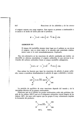 1
662 Reacciones de los aldehídos y de las tetonas
el oxígeno soporta una carga negativa . Esta especie se protona a continuación o
se asocia a un ácido de Lewis para dar el producto .
El ataque del nucleófilo siempre tiene lugar en el carbono en vez de en
el oxígeno; esto es cierto tanto si la reacción está controlada cinética-
mente como si lo está termodinámicamente . Explicarlo.
Hay otra alternativa en las reacciones de adición catalizadas por ácidos : un
electrófilo se adiciona asociándose al oxígeno carbonílico lo que provoca la ac-
tivación del carbono carbonílico frente al ataque nucleófilo subsiguiente .
A
  +/ B- I
C=O +A + -i C=O --a B-C-OA
Para aclarar los factores que rigen las reacciones de adición al grupo carbo-
nilo, vamos a considerar detalladamente la adición de agua a aldehídos y cetonas :
R R OH
 HO  /
120° /C=O 109,5°~/ C
R R OH
sp2 sp3
La posición de equilibrio de estas reacciones depende del tamaño y de la
naturaleza eléctrica de los grupos sustituyentes .
Obsérvese que en el hidrato los grupos sustituyentes están más próximos (án-
gulo de los enlaces 109,5°) que en el compuesto carbonílico inicial (ángulo de los
enlaces 120°). Así pues cabe esperar que los grupos R muy voluminosos impidan
la formación del producto :
• H OH
• H,O  /
C=O C
• / 
• H OH
0,01% 99,99
 1 A • 1
B - + C=O - B-C-O- --~ B-C-OA
/ 1 I
EJERCICIO 18.1
 