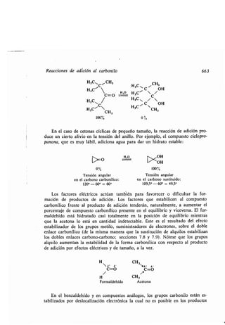 Reacciones de adición al carbonilo 663
H3C"1C .CH3 H3C ~CH3
H3C' 
H,O
H ~ C /OH
C=O 3C C
H3CNC/
H3C/
C/ OH
H3C" H3C CH
CH3 3
100% 0
En el caso de cetonas cíclicas de pequeño tamaño, la reacción de adición pro-
duce un cierto alivio en la tensión del anillo. Por ejemplo, el compuesto ciclopro-
panona, que es muy lábil, adiciona agua para dar un hidrato estable :
F1,0 OH
›0 ><OH
0% 100%
Tensión angular Tensión angular
en el carbono carbonílico : en el carbono sustituido :
120° - 60° = 60° 109,5'- 60° = 49,50
Los factores eléctricos actúan también para favorecer o dificultar la for-
mación de productos de adición . Los factores que estabilicen al compuesto
carbonílico frente al producto de adición tenderán, naturalmente, a aumentar el
porcentaje de compuesto carbonílico presente en el equilibrio y viceversa . El for-
maldehído está hidratado casi totalmente en la posición de equilibrio mientras
que la acetona lo está en cantidad indetectable . Éste es el resultado del efecto
estabilizador de los grupos metilo, suministradores de electrones, sobre el doble
enlace carbonílico (de la misma manera que la sustitución de alquilos estabilizan
los dobles enlaces carbono-carbono ; secciones 7 .8 y 7.9) . Nótese que los grupos
alquilo aumentan la estabilidad de la forma carbonílica con respecto al producto
de adición por efectos eléctricos y de tamaño, a la vez .
H CH3
fió' ó- tea •
C=O C=O
H CH3
Formaldehído Acetona
En el benzaldehído y en compuestos análogos, los grupos carbonilo están es-
tabilizados por deslocalización electrónica la cual no es posible en los productos
 