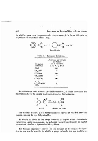 664
de adición; para estos compuestos sólo existen trazas de la forma hidratada en
la posición de equilibrio (tabla 18 .1) .
<o»c
Reacciones de los aldehídos y de las cetonas
Benzaldehído
Tabla 18.1 Formación de hidratos
Porcentaje aproximado
del hidrato
Compuesto en el equilibrio,
carbonílico a pH 7 y a 25° C
CHZO 100
CH,CHO 58
CCI,CHO 100
CH,COCH, 0
CF,COCF, 100
(O-CHO 0
o ete.
En compuestos como el cloral (tricloroacetaldehído), la forma carbonílica está
desestabilizada por la elevada electronegatividad de los halógenos :
CI
~O
O
e,o
/ OH
CI.-C--C CI3C-C-OH
/  
CI H H
Cloral Hidrato del cloral
Los hidratos de cloral y de la hexacloroacetona figuran, en realidad, entre los
escasos ejemplos de gem-dioles aislables .
El hidrato de cloral es una droga somnífera de rápido efecto, denominada
vulgarmente «gotas noqueadoras» . La peligrosa y potente combinación de alcohol
e hidrato de cloral es el legendario «Mickey Finn» .
Los factores eléctricos y estéreos no sólo influyen en la posición de equili-
brio de una sencilla reacción de adición al grupo carbonilo sino que también in-
 