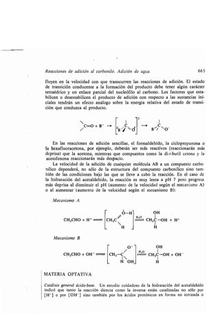 Reacciones de adición al carbonilo . Adición de agua 665
fluyen en la velocidad con que transcurren las reacciones de adición . El estado
de transición conducente a la formación del producto debe tener algún carácter
tetraédrico y un enlace parcial del nucleófilo al carbono . Los factores que esta-
bilicen o desestabilicen el producto de adición con respecto a las sustancias ini-
ciales tendrán un efecto análogo sobre la energía relativa del estado de transi-
ción que conduzca al producto .
t
 I I
C=O + B- Cb B ./ ~.d B es/ "- O-
En las reacciones de adición sencillas, el formaldehído, la ciclopropanona o
la hexafluoracetona, por ejemplo, deberán ser más reactivos (reaccionarán más
deprisa) que la acetona, mientras que compuestos como la di-t-butil cetona y la
acetofenona reaccionarán más despacio .
La velocidad de la adición de cualquier molécula AB a un compuesto carbo-
nílico dependerá, no sólo de la estructura del compuesto carbonílico sino tam-
bién de las condiciones bajo las que se lleve a cabo la reacción . En el caso de
la hidratación del acetaldehído, la reacción es muy lenta a pH 7 pero progresa
más deprisa al disminuir el pH (aumento de la velocidad según el mecanismo A)
o al aumentar (aumento de la velocidad según el mecanismo B) :
Mecanismo A
CH3CHO + H+
Mecanismo B
CH3C
H
O-H OH
H,o _
CH3C-OH + H+
H
O - OH
H,o I
CH3CHO + OH - CH3-C CH3C-OH + OH-
I 1
H OH H
MATERIA OPTATIVA
Catálisis general ácido-base . Un estudio cuidadoso de la hidratación del acetaldehído
indicó que tanto la reacción directa como la inversa están catalizadas no sólo por
[H'] o por [OH- ] sino también por los ácidos protónicos en forma no ionizada o
 