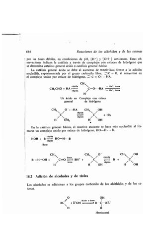 666 Reacciones de los aldehídos y de las tetonas
por las bases débiles, en condiciones de pH, [H+] y [OH- ] constantes . Estas ob-
servaciones indican la catálisis a través de complejos con enlaces de hidrógeno que
se denomina catálisis general ácida o catálisis general básica .
La catálisis general ácida se debe al aumento de reactividad, frente a la adición
nucleófila, experimentada por el grupo carbonilo libre, 'C = O, al convertise en
el complejo unido por enlace de hidrógeno, C = O --- HA.
rápida CH3 + H20, len ta
CH3CHO + HA C=O---HA
rápida - HtO, lenta
H
Un ácido en Complejo con enlace
general de hidrógeno
CH3 /0----HA CH3 OH
rápida  /
/C rápida /C + HA
H dHZ H OH
En la catálisis general básica, el reactivo atacante se hace más nucleófilo al for-
marse un complejo unido por enlace de hidrógeno, HO-H---B.
rápida
HOH + B HO-H---B
rápida
Base
CH3 
lenta
CH3 /O
rápida
CH3 /OH
B---H-OH + C=O - BH + + C - B + C
/ lenta /  rápida / 
H H OH H OH
18.2 Adición de alcoholes y de tioles
Los alcoholes se adicionan a los grupos carbonilo de los aldehídos y de las te-
tonas.
O OH
ácido o base 1
RC + R' OH R-C-O R'
 I
H H
Hemiacetal
 