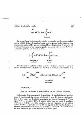 Adición de alcoholes y tioles
O OH
RCR + R'OH ± R-C-O R'
1
R
Hemicetal
La formación de los hemiacetales o de los hemicetales sencillos viene ayudada
por la catálisis ácida o la catálisis básica pero en general ambos tipos de com-
puestos son tan inestables que no pueden aislarse . En presencia de un ácido mi-
neral, un hemiacetal o un hemicetal pueden reaccionar con otra molécula más
del alcohol y formar un acetal o un cetal :
OH O R'
R-C-O R2+ RZOH ~ R-C-OR 2 + H2O
R' R'
Hemiacetal o Acetal o
hemicetal cetal
La conversión de un hemiacetal en un acetal o la de un hemicetal en un cetal,
es una reacción similar a la formación de éteres a través de un mecanismo SNl :
OH OHZ OR'
H •
/ -H,O
+ R'OH, -H
R
° /
zC/ ;=t RZC RZC-OR' ,-.- RZC
OR' OR' OR'
Ion carbonio
estabilizado
EJERCICIO 18.2
¿Por qué calificamos de estabilizado a ese ion carbonio intermedio?
La formación de acetales a partir de aldehídos y de los alcoholes más sencillos,
como el etanol, puede favorecerse eliminando el agua del sistema reaccionante .
Esto se lleva a cabo por destilación azeotrópica con benceno (la mezcla de 7 % de
agua, 74 % de benceno y 19 % de alcohol etílico tiene un punto de ebullición
constante de 64,6° C) . Los cetales sencillos no pueden prepararse por este método
directo debido a la posición desfavorable del equilibrio . Los cetales dietílicos se
obtienen frecuentemente mediante una reacción de intercambio con ortoformiato
de etilo; obsérvese que en esta reacción no se forma agua :
667
 