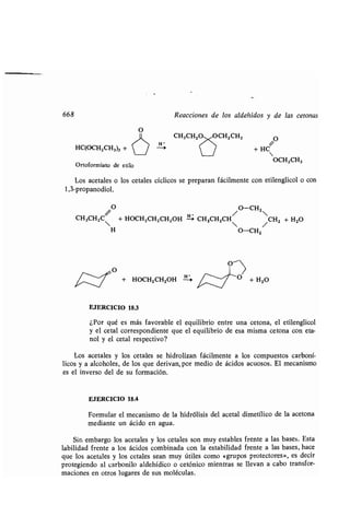 668
HC(OCH2CH3)3 +
Ortoformiato de etilo
O
Reacciones de los aldehídos y de las tetonas
/O
/
+ HC
Los acetales o los cetales cíclicos se preparan fácilmente con etilenglicol o con
1,3-propanodiol.
CH3CH2C
/

O
+ HOCH2CH2CH2OH HCH3CHZCH
/ O-CH
2
CH2 + H2O
H O-CH2 /
+ HOCH2CH2OH
H
0
O + H2O
EJERCICIO 18.3
OCH2CH3
¿Por qué es más favorable el equilibrio entre una cetona, el etilenglicol
y el cetal correspondiente que el equilibrio de esa misma cetona con eta-
nol y el cetal respectivo?
Los acetales y los cetales se hidrolizan fácilmente a los compuestos carboní-
licos y a alcoholes, de los que derivan, por medio de ácidos acuosos . El mecanismo
es el inverso del de su formación.
EJERCICIO 18.4
Formular el mecanismo de la hidrólisis del acetal dimetílico de la acetona
mediante un ácido en agua.
Sin embargo los acetales y los cetales son muy estables frente a las bases . Esta
labilidad frente a los ácidos combinada con la 'estabilidad frente a las bases, hace
que los acetales y los cetales sean muy útiles como «grupos protectores», es decir
protegiendo al carbonilo aldehídico o cetónico mientras se llevan a cabo transfor-
maciones en otros lugares de sus moléculas .
 