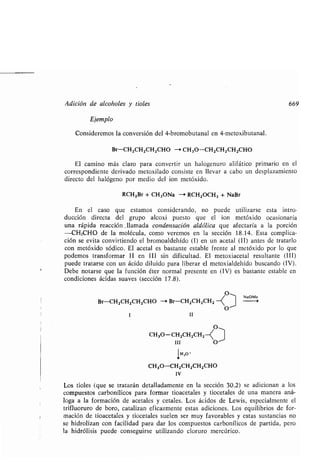 Adición de alcoholes y tioles 669
Ejemplo
Consideremos la conversión del 4-bromobutanal en 4-metoxibutanal .
Br-CH2CH2CH2CHO - CH3O-CH 2CH2CH2CHO
El camino más claro para convertir un halogenuro alifático primario en el
correspondiente derivado metoxilado consiste en llevar a cabo un desplazamiento
directo del halógeno por medio del ion metóxido .
RCH2Br + CH3ONa — RCH2OCH3 + NaBr
En el caso que estamos considerando, no puede utilizarse esta intro-
ducción directa del grupo alcoxi puesto que el ion metóxido ocasionaría
una rápida reacción . llamada condensación aldólica que afectaría a la porción
-CH2CHO de la molécula, como veremos en la sección 18 .14 . Esta complica-
ción se evita convirtiendo el bromoaldehído (1) en un acetal (II) antes de tratarlo
con metóxido sódico . El acetal es bastante estable frente al metóxido por lo que
podemos transformar II en III sin dificultad . El metoxiacetal resultante (III)
puede tratarse con un ácido diluido para liberar el metoxialdehído buscando (IV) .
Debe notarse que la función éter normal presente en (IV) es bastante estable en
condiciones ácidas suaves (sección 17 .8) .
o~
Br-CHZCHZCHZCHO -i Br-CHZCHZCHZ
O
1 11
CH3O-CHZCHZCHZ
III
1H,O'
CH3O-CH2CHZCHZCHO
IV
Los tioles (que se tratarán detalladamente en la sección 30 .2) se adicionan a los
compuestos carbonílicos para formar tioacetales y tiocetales de una manera aná-
loga a la formación de acetales y cetales. Los ácidos de Lewis, especialmente el
trifluoruro de boro, catalizan eficazmente estas adiciones. Los equilibrios de for-
mación de tioacetales y tiocetales suelen ser muy favorables y estas sustancias no
se hidrolizan con facilidad para dar los compuestos carbonílicos de partida, pero
la hidrólisis puede conseguirse utilizando cloruro mercúrico .
NaOMe
 