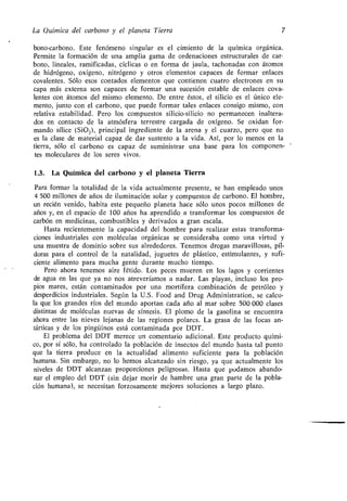 La Química del carbono y el planeta Tierra 7
bono-carbono . Este fenómeno singular es el cimiento de la química orgánica .
Permite la formación de una amplia gama de ordenaciones estructurales de car-
bono, lineales, ramificadas, cíclicas o en forma de jaula, tachonadas con átomos
de hidrógeno, oxígeno, nitrógeno y otros elementos capaces de formar enlaces
covalentes . Sólo esos contados elementos que contienen cuatro electrones en su
capa más externa son capaces de formar una sucesión estable de enlaces cova-
lentes con átomos del mismo elemento . De entre éstos, el silicio es el único ele-
mento, junto con el carbono, que puede formar tales enlaces consigo mismo, con
relativa estabilidad . Pero los compuestos silicio-silicio no permanecen inaltera-
dos en contacto de la atmósfera terrestre cargada de oxígeno . Se oxidan for-
mando sílice (Si0 2), principal ingrediente de la arena y el cuarzo, pero que no
es la clase de material capaz de dar sustento a la vida . Así, por lo menos en la
tierra, sólo el carbono es capaz de suministrar una base para los componen-
tes moleculares de los seres vivos.
1.3. La Química del carbono y el planeta Tierra
Para formar la totalidad de la vida actualmente presente, se han empleado unos
4 500 millones de años de iluminación solar y compuestos de carbono . El hombre,
un recién venido, habita este pequeño planeta hace sólo unos pocos millones de
años y, en el espacio de 100 años ha aprendido a transformar los compuestos de
carbón en medicinas, combustibles y derivados a gran escala .
Hasta recientemente la capacidad del hombre para realizar estas transforma-
ciones industriales con moléculas orgánicas se consideraba como una virtud y
una muestra de dominio sobre sus alrededores . Tenemos drogas maravillosas, píl-
doras para el control de la natalidad, juguetes de plástico, estimulantes, y sufi-
ciente alimento para mucha gente durante mucho tiempo.
Pero ahora tenemos aire fétido . Los peces mueren en los lagos y corrientes
de agua en las que ya no nos atreveríamos a nadar. Las playas, incluso los pro-
pios mares, están contaminados por una mortífera combinación de petróleo y
desperdicios industriales . Según la U .S . Food and Drug Administration, se calcu-
la que los grandes ríos del mundo aportan cada año al mar sobre 500 000 clases
distintas de moléculas nuevas de síntesis . El plomo de la gasolina se encuentra
ahora entre las nieves lejanas de las regiones polares . La grasa de las focas an-
tárticas y de los pingüinos está contaminada por DDT .
El problema del DDT merece un comentario adicional . Este producto quími-
co, por sí sólo, ha controlado la población de insectos del mundo hasta tal punto
que la tierra produce en la actualidad alimento suficiente para la población
humana. Sin embargo, no lo hemos alcanzado sin riesgo, ya que actualmente los
niveles de DDT alcanzan proporciones peligrosas . Hasta que podamos abando-
nar el empleo del DDT (sin dejar morir de hambre una gran parte de la pobla-
ción humana), se necesitan forzosamente mejores soluciones a largo plazo .
 