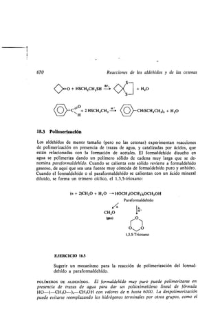 670
<>0 + HSCHZCHZSH
o °}-C~ + 2 HSCHZCH3
H
18.3 Polimerización
Los aldehídos de menor tamaño (pero no las cetonas) experimentan reacciones
de polimerización en presencia de trazas de agua, y catalizadas por ácidos, que
están relacionadas con la formación de acetales . El formaldehído disuelto en
agua se polimeriza dando un polímero sólido de cadena muy larga que se de-
nomina para formaldehído . Cuando se calienta este sólido revierte a formaldehído
gaseoso, de aquí que sea una fuente muy cómoda de formaldehído puro y anhidro .
Cuando el formaldehído o el paraformaldehído se calientan con un ácido mineral
diluido, se forma un trímero cíclico, el 1,3,5-trioxano :
Reacciones de los aldehídos y de las cetonas
C
+ H2O
~CH(SCH2CH3)2 + H 2O
(n + 2)CH2O + H2O --+ HOCH2(OCH2)„OCH2OH
Paraformaldehído
.~e e,
CH2O 1H
(gas) ~O)
OSO
1,3,5-Trioxano
EJERCICIO 18.5
Sugerir un mecanismo para la reacción de polimerización del formal-
dehído a paraformaldehído .
POLÍMEROS DE ALDEHíDOS . El formaldehído muy puro puede polimerizarse en
presencia de trazas de agua para dar un polioximetileno lineal de fórmula
110-(-CH2O-)ñ CH2OH con valores de n hasta 6000. La despolimerización
puede evitarse reemplazando los hidrógenos terminales por otros grupos, como el
 