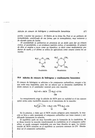 Adición de cianuro de hidrógeno y condensación benzoínica 671
acetilo («acabar las puntas») . El Delrin de la firma Du Pont es un polímero de
formaldehído, estabilizado de esa forma, que es termoplástico, muy resistente y
de elevado punto de fusión .
El aetaldehido se polimeriza en presencia de un ácido para dar un trímero
cíclico, el paraldehído, o un tetrámero también cíclico, el metaldehído. El primero
de ellos se emplea a veces como un hipnótico, es decir como medicamento pro-
ductor de sueño, y el último se utiliza en agricultura como veneno contra los ca-
racoles.
H3CTO.1'CH3
O (O
CH3
H3
YO~CH3
O
H3C CH3
Paraldehído Metaldehído
18.4 Adición de cianuro de hidrógeno y condensación benzoínica
El cianuro de hidrógeno se adiciona a los compuestos carbonílicos, excepto a los
que están muy impedidos, para dar un aducto que se denomina cianhidrina. El
anión cianuro es el catalizador esencial para esta reacción :
-CN
R2C=O + HCN = RZC-C=N
1
OH
La estequiometría exige la adición de HCN pero en realidad es el ion cianuro
quien actúa como nucleófilo atacante en el mecanismo de la reacción :
RZCY=O + CN -> R ZC-CN H-cN+ R2 C-CN
! I
-O OH
En la práctica, y dado que el HCN resulta peligroso para manejarlo, la reac-
ción se lleva a cabo mezclando el compuesto carbonílico con iones cianuro y aci-
dificando lentamente la solución .
El equilibrio suele ser muy favorable para la formación de la cianhidrina . Si
se desea invertir la reacción transformando la cianhidrina en el compuesto carbo-
nílico, se puede conseguir tratándola con una base disuelta en agua. La concen-
tración de HCN existente en el equilibrio se convierte entonces en CN - liberán-
dose así el compuesto carbonílico.
 