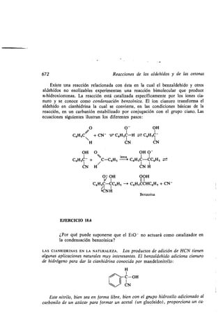 672 Reacciones de los aldehídos y de las cetonas
Existe una reacción relacionada con ésta en la cual el benzaldehído y otros
aldehídos no enolizables experimentan una reacción bimolecular que produce
a-hidroxicetonas . La reacción está catalizada específicamente por los iones cia-
nuro y se conoce como condensación benzoínica . El ion cianuro transforma el
aldehído en cianhidrina la cual se convierte, en las condiciones básicas de la
reacción, en un carbanión estabilizado por conjugación con el grupo ciano . Las
ecuaciones siguientes ilustran los diferentes pasos :
O O' OH
C6HSC
//
/ + CN- - C61SC-H = C6HSC -
H CN UN
OH O OH 0-
1 lenta 1 I
C6HSC- + /C-C6HS -a C6HSC-CC6H S
CN H CN H
O1 OH OOH
C6HSC-CC6HS -+ C6HSCCHC6HS + CN-
(NH
Benzoína
EJERCICIO 18.6
¿Por qué puede suponerse que el Et0 - no actuará como catalizador en
la condensación benzoínica?
LAS CIANHIDRINAS EN LA NATURALEZA . Los productos de adición de HCN tienen
algunas aplicaciones naturales muy interesantes . El benzaldehído adiciona cianuro
de hidrógeno para dar la cianhidrina conocida por mandelonitrilo :
H
1
C-OH
I
UN
Este nitrilo, bien sea en forma libre, bien con el grupo hidroxilo adicionado al
carbonilo de un azúcar para formar un acetal (un glucósido), proporciona un ca-
 