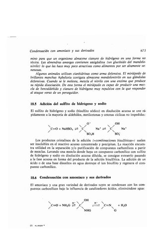 Condensación con amoníaco y sus derivados 673
mino para que un organismo almacene cianuro de hidrógeno en una forma no
tóxica. Las almendras amargas contienen amigdalina (un glucósido del mandelo-
nitrilo) lo que las hace. muy poco atractivas como alimentos por ser altamente ve-
nenosas.
Algunos animales utilizan cianhidrinas como arma defensiva . El miriápodo de
brillantes manchas Apheloria corrigata almacena mandelonitrilo en sus glándulas
defensivas. Cuando se le molesta, mezcla el nitrilo con una enzima que produce
su rápida disociación. De esta forma el miriápodo es capaz de producir una mez-
cla de benzaldehído y cianuro de hidrógeno muy repulsiva con la que responder
al ataque voraz de un perseguidor.
18.5 Adición del sulfito de hidrógeno y sodio
El sulfito de hidrógeno y sodio (bisulfito sódico) en disolución acuosa se une rá-
pidamente a la mayoría de aldehídos, metilcetonas y cetonas cíclicas no impedidas :
  /  /
/C=O + NaHSO3 /C O
-
 Na' ± /C OH Na'
S03H S03
Los productos cristalinos de la adición («combinaciones bisulfíticas») suelen
ser insolubles en el reactivo acuoso concentrado y precipitan . La reacción encuen-
tra utilidad en la separación y/o purificación de compuestos carbonílicos a partir
de mezclas. Lavando una mezcla donde haya un compuesto carbonílico con sulfito
de hidrógeno y sodio en disolución acuosa diluida, se consigue extraerlo pasando
a la fase acuosa en forma del producto de la adición bisulfítica . La adición de un
ácido o de una base disueltos en agua destruye el ion bisulfito y regenera el com-
puesto carbonílico.
18.6 Condensación con amoníaco y sus derivados
El amoníaco y una gran variedad de derivados suyos se condensan con los com-
puestos carbonílicos bajo la influencia de catalizadores ácidos, eliminándose agua :
OH
 H*  / H- 
/C=O + NH2G z:± /C /C=N + H2O
NHG G
23. ALLINGER
 