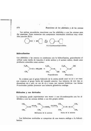 676 Reacciones de los aldehídos y de las cetonas
Las aminas secundarias reaccionan con los aldehídos o con las cetonas para
dar enaminas. Estas sustancias son compuestos intermedios sintéticos muy versá-
tiles (sección 20 .3) :
O +HN Hi TÍ
 	 -H,O 
N-(1-Ciclohexenil)pirrolidina
Hidroxilamina
Los aldehídos y las cetonas se condensan con la hidroxilamina, generalmente al
utilizar como medio de reacción el ácido acético y el acetato sódico, dando unos
productos conocidos como oximas :
C6H5
C6H5
C6H5 /
OH
/C=O + NH2OH --> /C=N + /C=N
CH3 CH3 OH CH3
Preponderante Minoritario
Es evidente que el grupo hidroxilo de la oxima puede estar en cis o en trans
con respecto al grupo fenilo del ejemplo anterior. Los isómeros de este tipo se
denominan sin y anti, en vez de cis y trans, por razones históricas . Las ¡minas
N-sustituidas pueden presentar una isomería geométrica análoga .
Hidrazina y sus derivados
La hidrazina puede experimentar una mono- o una di-condensación con los al-
dehídos o con las cetonas debido a sus dos grupos amino .
CH3 CH3 CH3 CH3
 NH,NH,  CH,000H,  /
/C=O /C=NNH2 /C=N-N=C
CH3 CH 3 CH3 CH3
Hidrazona de la acetona Azina de la acetona
Las hidrazinas sustituidas se comportan de una manera análoga a la hidroxi-
lamina:
 