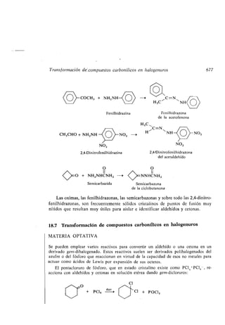 Transformación de, compuestos carbonílicos en halogenuros
COCH, + NH2 NH
Fenilhidrazina
CH3CHO + NH2NH NO2 ->
NO2
2,4-Dinitrofenilhidrazina
H3C"
H"C=NN N
O O
/~ II II
c -O + NH2NHCNH2 --s NNHCNH2
~/
Semicarbazida Semicarbazona
de la ciclobutanona
Las oximas, las fenilhidrazonas, las semicarbazonas y sobre todo las 2,4-dinitro-
fenilhidrazonas, son frecuentemente sólidos cristalinos de puntos de fusión muy
nítidos que resultan muy útiles para aislar e identificar aldehídos y cetonas .
Cl
Cl + POLI,
Fenilhidrazona
de la acetofenona
NO2
2,4•Dinitrofenilhidrazona
del acetaldehído
18.7 Transformación de compuestos carbonílicos en halogenuros
MATERIA OPTATIVA
Se pueden emplear varios reactivos para convertir un aldehído o una cetona en un
derivado gem-dihalogenado . Estos reactivos suelen ser derivados polihalogenados del
azufre o del fósforo que reaccionan en virtud de la capacidad de esos no metales para
actuar como ácidos de Lewis por expansión de sus octetos .
El pentacloruro de fósforo, que en estado cristalino existe como PCl4 PCI6 - , re-
acciona con aldehídos y cetonas en solución etérea dando gem-dicloruros :
~¡O
+ PC],
éter
NO2
677
 