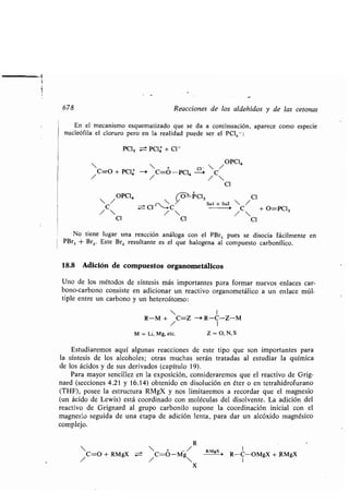 678 Reacciones de los aldehídos y de las cetonas
En el mecanismo esquematizado que se da a continuación, aparece como especie
nucleófila el cloruro pero en la realidad puede ser el PCIs- :
POS = PC]4-, + C1-
 / OPC1,
  + c~-
/C=O
+ PC14 -i
/
C=O-PCI, -i /C
Cl
 /OPCI,  (O-Pa, C1
SNt O ~SNI
C CI C
 /
/  / 
/C + O=PC13
C1 C1 C1
No tiene lugar una reacción análoga con el PBr s pues se disocia fácilmente en
PBr3 + Brz. Este Brz resultante es el que halogena al compuesto carbonílico .
18.8 Adición de compuestos organometálicos
Uno de los métodos de síntesis más importantes para formar nuevos enlaces car-
bono-carbono consiste en adicionar un reactivo organometálico a un enlace múl-
tiple entre un carbono y un heteroátomo :
 I
R-M + C=Z -+ R-C-Z-M
M = Li, Mg, etc. Z = O, N, S
Estudiaremos aquí algunas reacciones de este tipo que son importantes para
la síntesis de los alcoholes; otras muchas serán tratadas al estudiar la química
de los ácidos y de sus derivados (capítulo 19) .
Para mayor sencillez en la exposición, consideraremos que el reactivo de Grig-
nard (secciones 4 .21 y 16 .14) obtenido en disolución en éter o en tetrahidrofurano
(THF), posee la estructura RMgX y nos limitaremos a recordar que el magnesio
(un ácido de Lewis) está coordinado con moléculas del disolvente . La adición del
reactivo de Grignard al grupo carbonilo supone la coordinación inicial con el
magnesio seguida de una etapa de adición lenta, para dar un alcóxido magnésico
complejo.
R
  + /
/C=O + RMgX =
/
C=O-Mg
X
RMgX 1
R-C-OMgX + RMgX
 