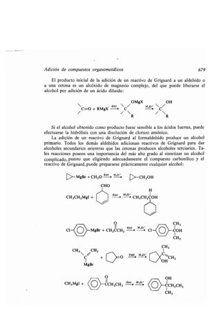 Adición de compuestos organometálicos 679
El producto inicial de la adición de un reactivo de Grignard a un aldehído o
a una cetona es un alcóxido de magnesio complejo, del que puede liberarse el
alcohol por adición de un ácido diluido :
éter /
OMgX
H
OH
  } 
C=O + RMgX -4 C 'O
/
-~

C
R R
Si el alcohol obtenido como producto fuese sensible a los ácidos fuertes, puede
efectuarse la hidrólisis con una disolución de cloruro amónico .
La adición de un reactivo de Grignard al formaldehído produce un alcohol
primario . Todos los demás aldehídos adicionan reactivos de Grignard para dar
alcoholes secundarios mientras que las cetonas producen alcoholes terciarios . Ta-
les reacciones poseen una importancia del más alto grado al sintetizar un alcohol
complicado, puesto que eligiendo adecuadamente el compuesto carbonílico y el
reactivo de Grignard, puede prepararse prácticamente cualquier alcohol :
>-MgBr +CH2O
éter
-
H, *'_
CHO
CH3CH2MgI +
CH3MgI +
CH3 /CH2
C +
1
MgBr
O CH3
 11 éter H,O'
Cl O MgBr + CH3CCH3 ---0 -a 1
>-CHZOH
H
éter 'H40
CH3CH COH
T~F, H~O
O
11
CCH2CH3
éter
0
H30
>
COH
CH3
OH
CCH2CH3
CH3
 