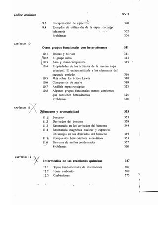 Indice analítico
CAPÍTULO 10
CAPÍTULO 12
Á
XVII
9.3 Interpretación de espectros 300
9.4 Ejemplos de utilización de la espectroscopio,
infrarroja 302
Problemas 304
Otros grupos funcionales con heteroátomos 311
10.1 Iminas y nitrilos 311
El grupo nitro 313C0.2
10.3 Azo- y diazo-compuestos 315
10.4 Propiedades de los orbitales de la tercera capa
principal. El enlace múltiple y los elementos del
segundo período 316
10 .5 Más sobre los ácidos Lewis 318
10.6 Compuestos de azufre 319
10.7 Análisis espectroscópico 323
10.8 Algunos grupos funcionales menos corrientes
que contienen heteroátomos 325
Problemas 328
¢fi3enceno y aromaticidad 333
11 .1 Benceno 333
11 .21 Derivados del benceno 339
11 .3 Resonancia en los derivados del benceno 344
11 .4 Resonancia magnética nuclear y espectros
infrarrojos en los derivados del benceno 349
11 .5 Compuestos heterocíclicos aromáticos 353
ll :p Sistemas de anillos condensados 357
Problemas 360
Intermedios de las reacciones químicas 367
12 .1 Tipos fundamentales de intermedios 367
12 .2 Iones carbonio 369
12 .3 Carbaniones 375
 