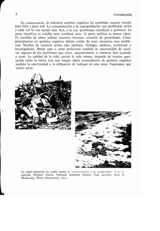 8 Introducción
En consecuencia, la industria químico orgánica ha cambiado nuestro mundo
para bien y para mal . La contaminación y la superpoblación son problemas serios
y cada vez lo van siendo más . Son, a la vez, problemas científicos y políticos . La
parte científica es soluble pero resultará cara ; la parte política es menos clara .
Es cuestión de cómo utilizar nuestros recursos, cuestión de prioridades . Como
principiantes en química orgánica debéis cuidar de tener presentes esos proble-
mas. Muchos de vosotros seréis, más adelante, biólogos, médicos, profesores o
investigadores . Desde esas u otras posiciones tendréis la oportunidad de resol-
ver algunos de los problemas que otros, anteriormente a vosotros, han ayudado
a crear. La calidad de la vida, quizás la vida misma, depende de vuestra apor-
tación sobre la tierra . Los que tengan algún conocimiento de química orgánica
tendrán la oportunidad y la obligación de trabajar en esta tarea . Esperamos que
toméis parte.
La edad industrial ha traído juntas la contaminación y la prosperidad . (Foto iz-
quierda : Richard Nairin, National Audobon Society . Foto derecha : Karl H .
Maslowsky, Photo Researchers, Inc .),
 