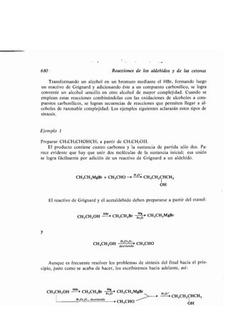 680 Reacciones de los aldehídos y de las tetonas
Transformando un alcohol en un bromuro mediante el HBr, formando luego
un reactivo de Grignard y adicionando éste a un compuesto carbonílico, se logra
convertir un alcohol sencillo en otro alcohol de mayor complejidad . Cuando se
emplean estas reacciones combinándolas con las oxidaciones de alcoholes a com-
puestos carbonílicos, se logran secuencias de reacciones que permiten llegar a al-
coholes de razonable complejidad . Los ejemplos siguientes aclararán estos tipos de
síntesis.
Ejemplo 1
Preparar CH3CH2CHOHCH3 a partir de CH3CH2OH .
El producto contiene cuatro carbonos y la sustancia de partida sólo dos . Pa-
rece evidente que hay que unir dos moléculas de la sustancia inicial ; esa unión
se logra fácilmente por adición de un reactivo de Grignard a un aldehído .
CH3CH2MgBr + CH 3CHO -> HH- CH3CH2CHCH 3
1
OH
El reactivo de Grignard y el acetaldehído deben prepararse a partir del etanol :
CH3CH2OH
mar-
CH3CH2Br E-Mó' CH3CH2MgBr
y
CH3CH2OH Hr '
O
'' CH 3CHO
destilando
Aunque es frecuente resolver los problemas de síntesis del final hacia el prin-
cipio, justo como se acaba de hacer, los escribiremos hacia adelante, así :
CH3CH2OH
HBr>
CH3CH2Br óó' CH3CH2MgBr
H,Cr,O,, destilando	
> CH3CHO
>
H,O_>
CH3CH2CHCH 3
1
OH
 