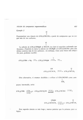 Adición de compuestos organometálicos C81
Ejemplo 2
O
11
Esquematizar una síntesis de (CH3)2CHCCH 3 a partir de compuestos que no ten-
gan más de tres carbonos.
O
11
La adición de (CH3)2CHMgBr al HCCH3 nos dará el esqueleto carbonado que
deseamos. (También lo daría la adición de CH3MgBr al (CH3)2CHCHO, pero este
último contiene más de tres carbonos ; sin embargo, véase unas líneas más abajo .)
Así pues, podemos escribir :
o
CH3)2CHBr + Mg	 F `- > (CH3)2CHM Br
CH,,C i
l(
il ) H,O-
OH O
H-'( '-1
07
(CH j )2CHCHCH .;	> (CH .3 )2CHCCH 3
Otra alternativa, si estamos decididos a utilizar el CH3CHCHO como com-
1
CH3
puesto intermedio, sería :
(CH3)z CHBr	 (1)	> (CH3)zCHCH,OH
ii'c r
o ' (CH.i)2CHCHO
( H,tiIgBr )
(2)
H
2C=o destilando
(3) H,O'
OMgBr O
(CH,;)2CHCHCH3	 (n H'"	 (CH,3 )2CHCCH,3
(2) H J Cr 1 0,
Esta segunda síntesis es más larga y menos práctica que la primera, pero es
lógica.
 