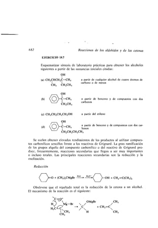 682 Reacciones de los aldehídos y de las cetonas
EJERCICIO 18 .7
Esquematizar síntesis, de laboratorio prácticas para obtener los alcoholes
siguientes a partir de las sustancias iniciales citadas :
OH
1
(a) CH3CHCHZC-CH3 a partir de cualquier alcohol de cuatro átomos de
1 1 carbono o de menos
CH3 CHZCH3
OH
1
(b) C-('H, a partir de benceno y de compuestos con dos
CHZCH3
carbonos
(c) CH 3CHZCHZCH ZOH a partir del etileno
OH
1 a partir de benceno y de compuestos con dos car-
(d) )-__CH3
bonos
C
1
HZCHZ(-HZCH 3
Se suelen obtener elevados rendimientos de los productos al utilizar compues-
tos carbonílicos sencillos frente a los reactivos de Grignard . La gran ramificación
de los grupos alquilo del compuesto carbonílico o del reactivo de Grignard pro-
duce, frecuentemente, reacciones secundarias que llegan a ser muy importantes
o incluso totales . Las principales reacciones secundarias son la reducción y la
enolización .
Reducción
,~O + (CH3)3CMgBr
éter H o ,~
~OH + CHZ=C(CH 3 )Z
Obsérvese que el resultado total es la reducción de la cetona a un alcohol .
El mecanismo de la reacción es el siguiente:
~C -O+
M
/ OMgBr /CH3
H~~~/ g Br --~ /C +CHZ =C
HZC-C
1 CH3 H CH3
CH3
 