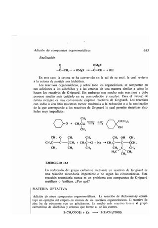 Adición de compuestos organometálicos 683
Enolización
O OMgX
11 1
-C-CH2- + RMgX -i -C=CH- + RH
En este caso la cetona se ha convertido en la sal de su enol, la cual revierte
a la cetona de partida por hidrólisis .
Los reactivos organosódicos, y sobre todo los organolíticos, se comportan en
sus adiciones a los aldehídos y a las cetonas de una manera similar a cómo lo
hacen los reactivos de Grignard . Sin embargo son mucho más reactivos y debe
ponerse mucho más cuidado en su manipulación y empleo. Para el trabajo de
rutina siempre es más conveniente emplear reactivos de Grignard: Los reactivos
con sodio o con litio muestran menor tendencia a la reducción o a la enolización
de la que corresponde a los reactivos de Grignard lo cual permite sintetizar alco-
holes muy impedidos :
CH3 O CH3 CH 3 CH3 OH CH3
CH3C-C-CCH3 + CH3C-Cl + Na --i CH3C-C-CCH3
1 1 1 1 1 1
CH3 CH3 CH3 CH3 C CH3
H3C
CH
CH3
3
EJERCICIO 18.8
La reducción del grupo carbonilo mediante un reactivo de Grignard es
una reacción secundaria importante o no según las circunstancias. Esta
reacción secundaria nunca es un problema con compuestos de Grignard
metílicos o fenílicos . ¿Por qué?
MATERIA OPTATIVA
Adición de otros compuestos organometálicos . La reacción de Reformatsky consti-
tuye un ejemplo del empleo en síntesis de los reactivos organozíncicos . El reactivo de
zinc ha de obtenerse con un a-haloester . Es mucho más reactivo frente al grupo
carbonílico de aldehídos y tetonas que frente al de los esteres .
BrCH2000Et + Zn —+ BrZnCH2COOEt
CH3	 >:
: O + CH3CLi
hexano
1
CH3
H,O '

 ~QCH313
/x
OH
 