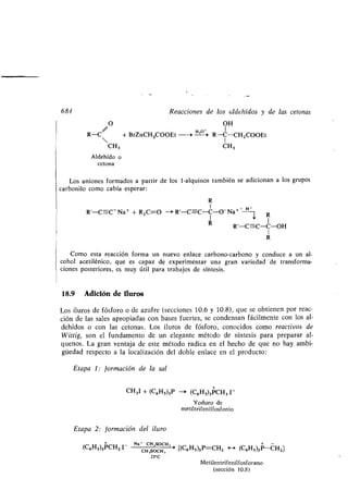 684 Reacciones de los aldehídos y de las cetonas
O OH
R-C + BrZnCH2000Et -i H--°--~ R-C-CH 2000Et
CH3 CH3
Aldehído o
tetona
Los aniones formados a partir de los 1-alquinos también se adicionan a los grupos
carbonilo como cabía esperar :
R
I H-
R'-C=C- Na+ + R2C=O - R'-C=C-C-0-Na+ -~ R
R 1
R'-C=-C-C-OH
1
R
Como esta reacción forma un nuevo enlace carbono-carbono y conduce a un al-
cohol acetilénico, que es capaz de experimentar una gran variedad de transforma-
ciones posteriores, es muy útil para trabajos de síntesis.
18.9 Adición de iluros
Los iluros de fósforo o de azufre (secciones 10 .6 y 10 .8), que se obtienen por reac-
ción de las sales apropiadas con bases fuertes, se condensan fácilmente con los al-
dehídos o con las cetonas . Los iluros de fósforo, conocidos como reactivos de
Wittig, son el fundamento de un elegante método de síntesis para preparar al-
quenos . La gran ventaja de este método radica en el hecho de que no hay ambi-
güedad respecto a la localización del doble enlace en el producto :
Etapa 1 : formación de la sal
CH3I + (C6Hs)3P -a (C6Hs)3PCH3 1-
Yoduro de
metiltrifenilfosfonio
Etapa 2 : formación del iluro
+ Na* - CH,SOCH, +
(C6Hs)3PCH31-
CH,SOCH, ' [(C6H5)3P=CH2 - (C6Hs)3P-CH2]
25'C
Metilentrifenilfosforano
(sección 10 .8)
 