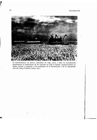 10 Introducción
El descubrimiento de nuevas variedades de trigo, arroz y maíz ha incrementado
grandemente el rendimiento de las cosechas en todo el mundo, proporcionando re-
medio, parcial y temporal, a los problemas de la desnutrición y de la superpobla-
ción (R. Gates, Frederic Lewis, Inc .)
 