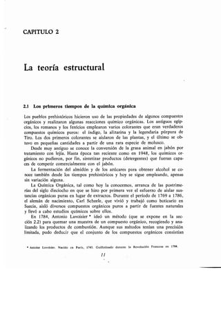 CAPITULO 2
La teoría estructural
2.1 Los primeros tiempos de la química orgánica
Los pueblos prehistóricos hicieron uso de las propiedades de algunos compuestos
orgánicos y realizaron algunas reacciones químico orgánicas . Los antiguos egip-
cios, los romanos y los fenicios emplearon varios colorantes que eran verdaderos
compuestos químicos puros : el índigo, la alizarina y la legendaria púrpura de
Tiro. Los dos primeros colorantes se aislaron de las plantas, y el último se ob-
tuvo en pequeñas cantidades a partir de una rara especie de molusco .
Desde muy antiguo se conoce la conversión de la grasa animal en jabón por
tratamiento con lejía . Hasta época tan reciente como en 1948, los químicos or-
gánicos no pudieron, por fin, sintetizar productos (detergentes) que fueran capa-
ces de competir comercialmente con el jabón .
La fermentación del almidón y de los azúcares para obtener alcohol se co-
noce también desde los tiempos prehistóricos y hoy se sigue empleando, apenas
sin variación alguna .
La Química Orgánica, tal como hoy la conocemos, arranca de las postrime-
rías del siglo dieciocho en que se hizo por primera vez el esfuerzo de aislar sus-
tancias orgánicas puras en lugar de extractos . Durante el período de 1769 a 1786,
el alemán de nacimiento, Carl Scheele, que vivió y trabajó como boticario en
Suecia, aisló diversos compuestos orgánicos puros a partir de fuentes naturales
y llevó a cabo estudios químicos sobre ellos .
En 1784, Antonio Lavoisier * ideó un método (que se expone en la sec-
ción 2 .2) para quemar una muestra de un compuesto orgánico, recogiendo y ana-
lizando los productos de combustión . Aunque sus métodos tenían una precisión
limitada, pudo deducir que el conjunto de los compuestos orgánicos consistían
* Antoine Lavoisier . Nacido en París, 1743 . Guillotinado durante la Revolución Francesa en 1794 .
11
 