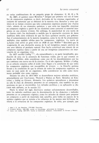 12 La teoría estructural
en varias combinaciones de un pequeño grupo de elementos : C, H, O y N .
En 1807, el químico sueco Berzelius * designó por primera vez con el nom-
bre de compuestos orgánicos, es decir, derivados de los sistemas organizados, al
conjunto de sustancias que se obtienen de la materia viva . Berzelius y otros quí-
micos de su tiempo creyeron que tales compuestos orgánicos poseían una «fuerza
vital», además de sus elementos químicos, y que sería tan imposible sintetizar
un compuesto orgánico a partir de sus elementos como convertir el material inor-
gánico en una criatura viviente . Sin embargo, la popularidad de esta teoría de
la «fuerza vital» fue declinando a medida que la aportación creciente de datos
analíticos daba clara evidencia de que las leyes químicas usuales, que goberna-
ban el comportamiento de la materia inorgánica, como la ley de las proporciones
múltiples, eran también válidas para los compuestos orgánicos . La teoría de
la fuerza vital sufrió un gran revés en 1828 en que Wiihler * * descubrió que la
evaporación de una disolución acuosa de la sal inorgánica cianato amónico da
una urea idéntica al producto natural . Este hecho constituyó una síntesis de un
compuesto orgánico típico a partir de una sal inorgánica característica sin inter-
vención de un organismo vivo .
En 1837 escribió Liebig * * «la extraordinaria y, en parte inexplicable, pro-
ducción de urea sin la asistencia de funciones vitales, por la que estamos en
deuda con Whler, debe considerase como uno de los descubrimientos con los
que comienza una nueva era de la ciencia» . En el año siguiente, Wijhler y Liebig,
en un artículo conjunto sobre el ácido úrico llegan a la conclusión de que todos
los compuestos orgánicos son susceptibles de síntesis : « . . .la filosofía química
llevará a la conclusión de que la síntesis de todos los compuestos orgánicos, en
tanto no sean parte de un organismo, debe considerarse no sólo como mera-
mente probable sino como segura» .
Durante los años de 1811-1831 se desarrollaron mejores métodos analíticos,
principalmente por Gay-Lussac, Thenard y Dumas en París ; Berzelius en Esto-
colmo y Liebig en Giessen, Alemania . Los químicos aprendieron a determinar
no sólo la clase de elementos presentes en un compuesto, sino también las pro-
porciones en que se encontraban . Los métodos analíticos y su aplicación se dis-
cuten más adelante, en la sección 2 .2.
Hacia la mitad del siglo diecinueve estaban suficientemente desarrollados,
tanto los métodos analíticos para la determinación de los elementos y radicales
presentes en un compuesto orgánico, como los métodos de síntesis para preparar
un compuesto a partir de materiales más sencillos, pero había un aspecto de la
química orgánica que se resistía a los esfuerzos de las mentes más brillantes. Se
refería a la estructura de los compuestos orgánicos . Se sabía, por ejemplo, que
Jdns 1 . F. von Berzelius, 1779-1848. Estocolmo .
** Friedrich Wohler, 1800-1882 ; nacido en Estrasburgo ; universidad de Gbttingen .
Justus von Liebig, 1803-1873 . Nacido en Darmstadt . Alemania . Universidades de Giessen y Munich .
 